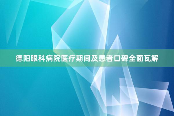 德阳眼科病院医疗期间及患者口碑全面瓦解