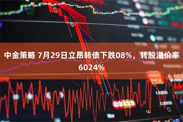 中金策略 7月29日立昂转债下跌08%，转股溢价率6024%