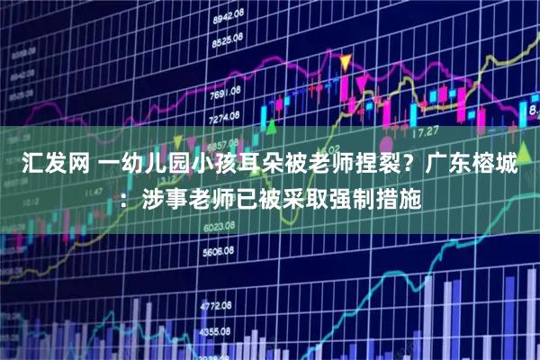 汇发网 一幼儿园小孩耳朵被老师捏裂？广东榕城：涉事老师已被采取强制措施