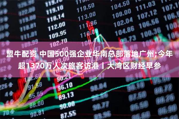 盟牛配资 中国500强企业华南总部落地广州;今年超1370万人次旅客访港丨大湾区财经早参
