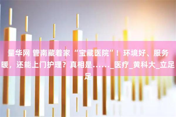 量华网 管南藏着家 “宝藏医院”！环境好、服务暖，还能上门护理？真相是……_医疗_黄科大_立足
