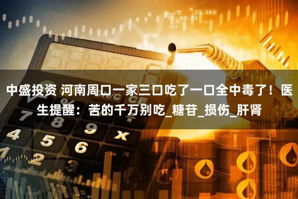 中盛投资 河南周口一家三口吃了一口全中毒了！医生提醒：苦的千万别吃_糖苷_损伤_肝肾