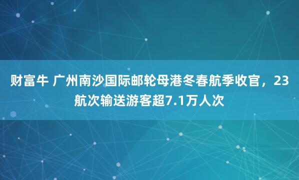 财富牛 广州南沙国际邮轮母港冬春航季收官，23航次输送游客超7.1万人次