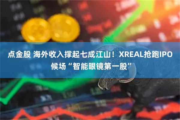 点金股 海外收入撑起七成江山！XREAL抢跑IPO 候场“智能眼镜第一股”