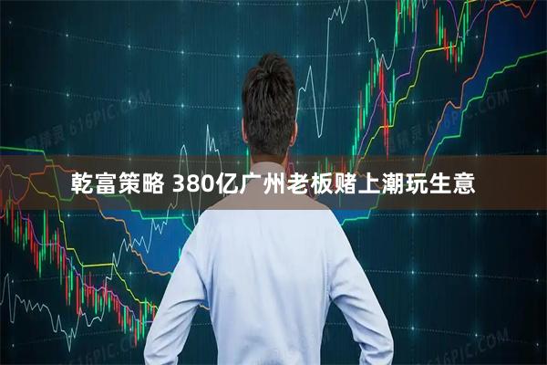 乾富策略 380亿广州老板赌上潮玩生意