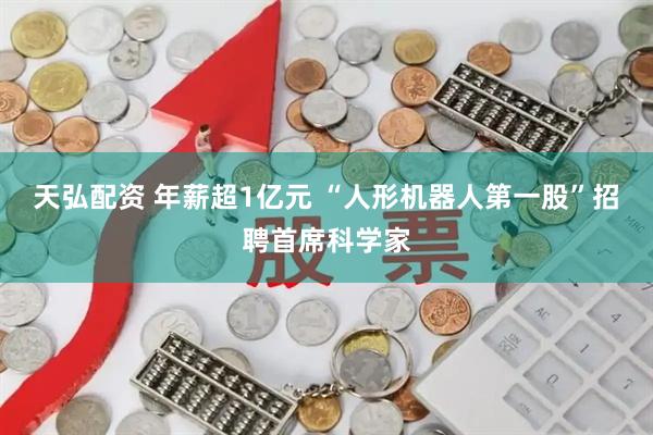 天弘配资 年薪超1亿元 “人形机器人第一股”招聘首席科学家