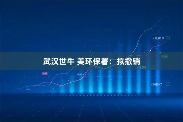 武汉世牛 美环保署：拟撤销