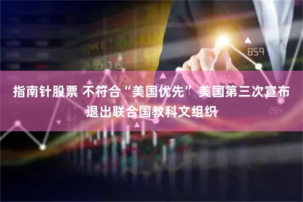 指南针股票 不符合“美国优先” 美国第三次宣布退出联合国教科文组织