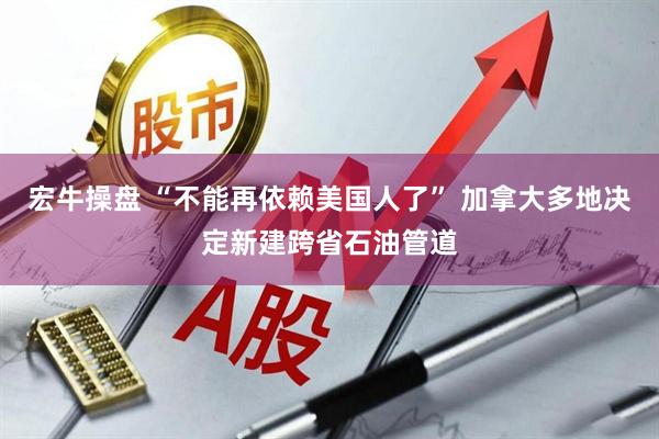 宏牛操盘 “不能再依赖美国人了” 加拿大多地决定新建跨省石油管道