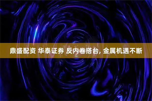 鼎盛配资 华泰证券 反内卷搭台, 金属机遇不断