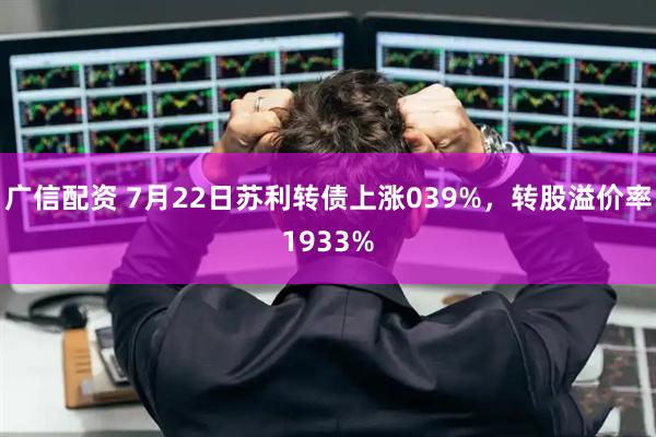 广信配资 7月22日苏利转债上涨039%，转股溢价率1933%