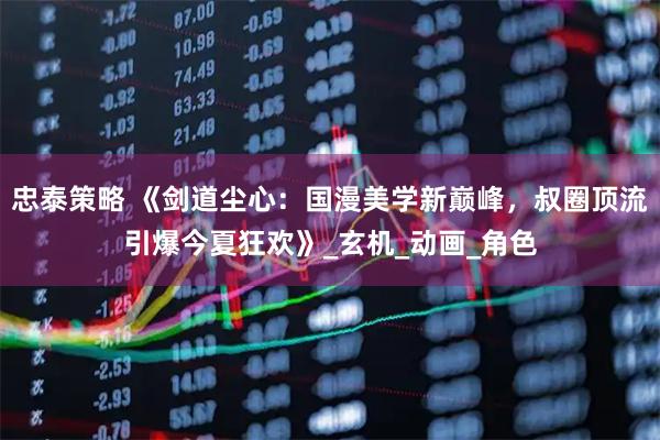 忠泰策略 《剑道尘心：国漫美学新巅峰，叔圈顶流引爆今夏狂欢》_玄机_动画_角色