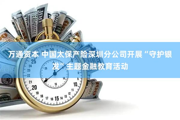 万通资本 中国太保产险深圳分公司开展“守护银发”主题金融教育活动