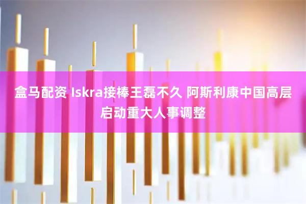 盒马配资 Iskra接棒王磊不久 阿斯利康中国高层启动重大人事调整