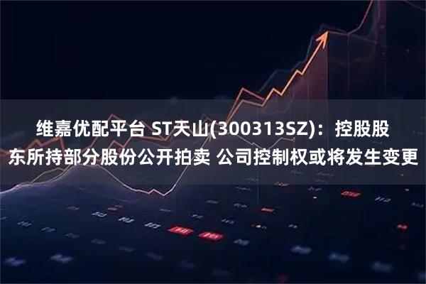 维嘉优配平台 ST天山(300313SZ)：控股股东所持部分股份公开拍卖 公司控制权或将发生变更