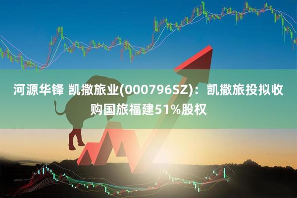 河源华锋 凯撒旅业(000796SZ)：凯撒旅投拟收购国旅福建51%股权